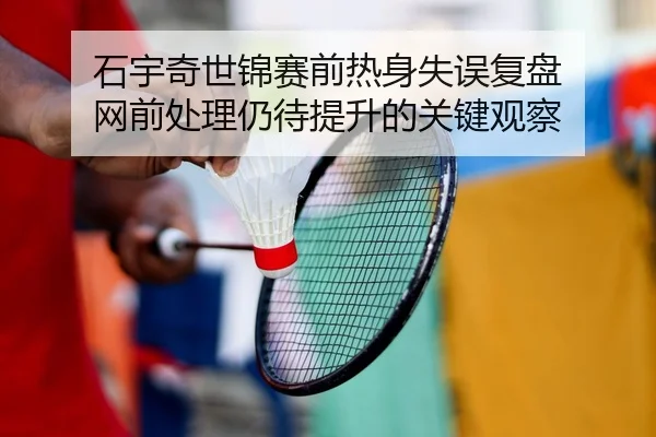石宇奇世锦赛前热身失误复盘 网前处理仍待提升的关键观察